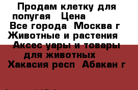 Продам клетку для попугая › Цена ­ 3 000 - Все города, Москва г. Животные и растения » Аксесcуары и товары для животных   . Хакасия респ.,Абакан г.